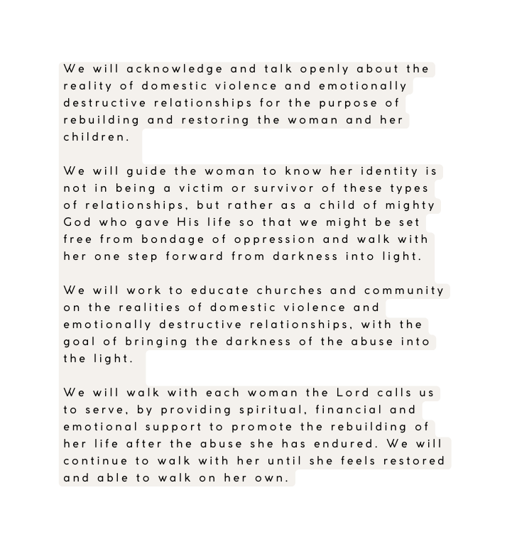We will acknowledge and talk openly about the reality of domestic violence and emotionally destructive relationships for the purpose of rebuilding and restoring the woman and her children We will guide the woman to know her identity is not in being a victim or survivor of these types of relationships but rather as a child of mighty God who gave His life so that we might be set free from bondage of oppression and walk with her one step forward from darkness into light We will work to educate churches and community on the realities of domestic violence and emotionally destructive relationships with the goal of bringing the darkness of the abuse into the light We will walk with each woman the Lord calls us to serve by providing spiritual financial and emotional support to promote the rebuilding of her life after the abuse she has endured We will continue to walk with her until she feels restored and able to walk on her own