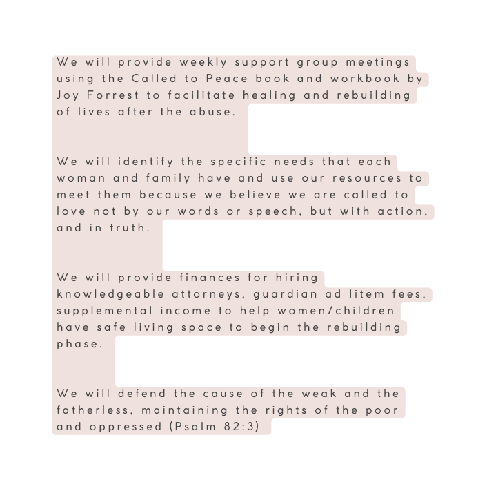 We will provide weekly support group meetings using the Called to Peace book and workbook by Joy Forrest to facilitate healing and rebuilding of lives after the abuse We will identify the specific needs that each woman and family have and use our resources to meet them because we believe we are called to love not by our words or speech but with action and in truth We will provide finances for hiring knowledgeable attorneys guardian ad litem fees supplemental income to help women children have safe living space to begin the rebuilding phase We will defend the cause of the weak and the fatherless maintaining the rights of the poor and oppressed Psalm 82 3